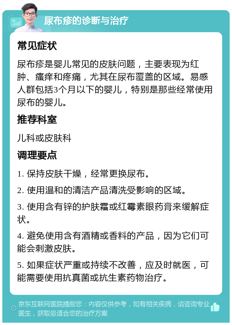 尿布疹的诊断与治疗 常见症状 尿布疹是婴儿常见的皮肤问题，主要表现为红肿、瘙痒和疼痛，尤其在尿布覆盖的区域。易感人群包括3个月以下的婴儿，特别是那些经常使用尿布的婴儿。 推荐科室 儿科或皮肤科 调理要点 1. 保持皮肤干燥，经常更换尿布。 2. 使用温和的清洁产品清洗受影响的区域。 3. 使用含有锌的护肤霜或红霉素眼药膏来缓解症状。 4. 避免使用含有酒精或香料的产品，因为它们可能会刺激皮肤。 5. 如果症状严重或持续不改善，应及时就医，可能需要使用抗真菌或抗生素药物治疗。