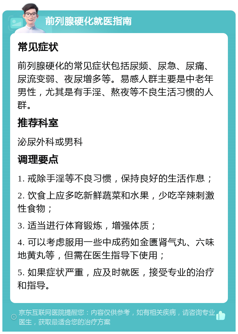 前列腺硬化就医指南 常见症状 前列腺硬化的常见症状包括尿频、尿急、尿痛、尿流变弱、夜尿增多等。易感人群主要是中老年男性，尤其是有手淫、熬夜等不良生活习惯的人群。 推荐科室 泌尿外科或男科 调理要点 1. 戒除手淫等不良习惯，保持良好的生活作息； 2. 饮食上应多吃新鲜蔬菜和水果，少吃辛辣刺激性食物； 3. 适当进行体育锻炼，增强体质； 4. 可以考虑服用一些中成药如金匮肾气丸、六味地黄丸等，但需在医生指导下使用； 5. 如果症状严重，应及时就医，接受专业的治疗和指导。