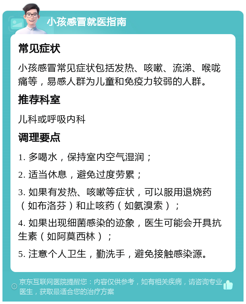 小孩感冒就医指南 常见症状 小孩感冒常见症状包括发热、咳嗽、流涕、喉咙痛等，易感人群为儿童和免疫力较弱的人群。 推荐科室 儿科或呼吸内科 调理要点 1. 多喝水，保持室内空气湿润； 2. 适当休息，避免过度劳累； 3. 如果有发热、咳嗽等症状，可以服用退烧药（如布洛芬）和止咳药（如氨溴索）； 4. 如果出现细菌感染的迹象，医生可能会开具抗生素（如阿莫西林）； 5. 注意个人卫生，勤洗手，避免接触感染源。