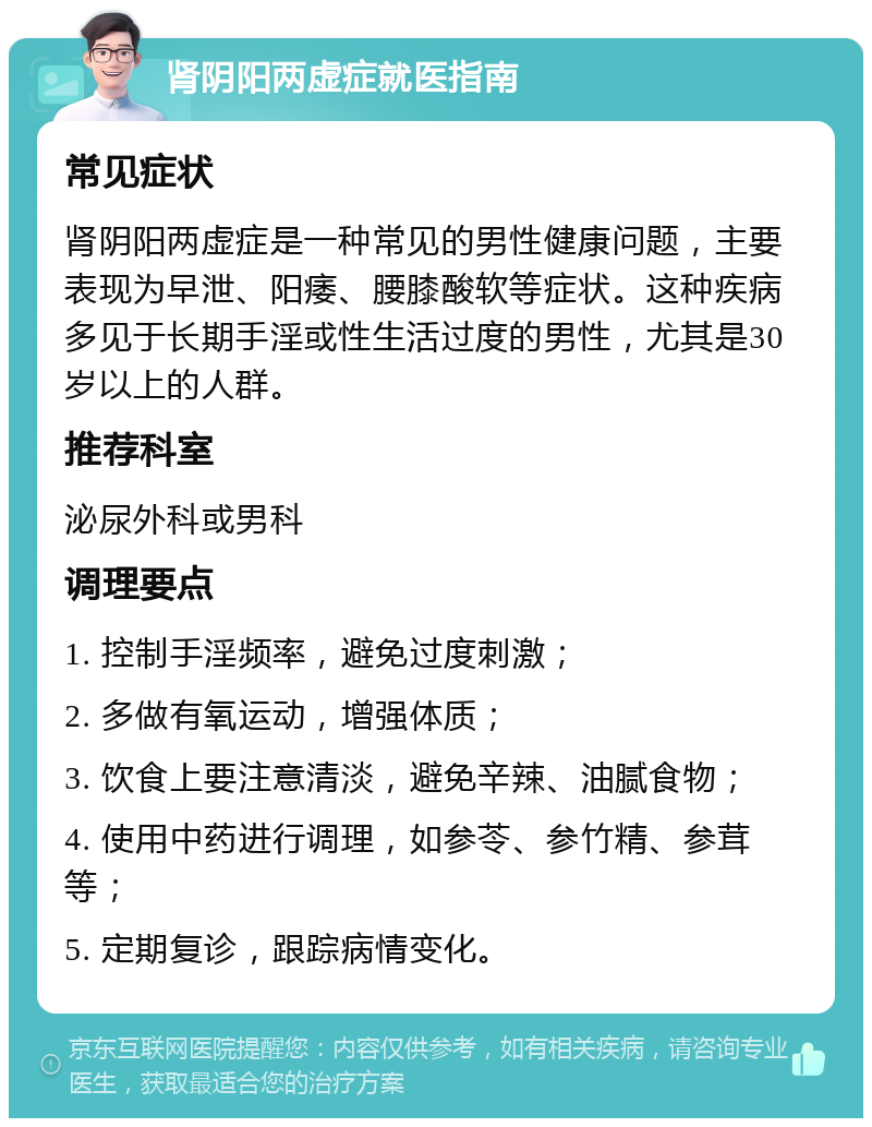 肾阴阳两虚症就医指南 常见症状 肾阴阳两虚症是一种常见的男性健康问题，主要表现为早泄、阳痿、腰膝酸软等症状。这种疾病多见于长期手淫或性生活过度的男性，尤其是30岁以上的人群。 推荐科室 泌尿外科或男科 调理要点 1. 控制手淫频率，避免过度刺激； 2. 多做有氧运动，增强体质； 3. 饮食上要注意清淡，避免辛辣、油腻食物； 4. 使用中药进行调理，如参苓、参竹精、参茸等； 5. 定期复诊，跟踪病情变化。