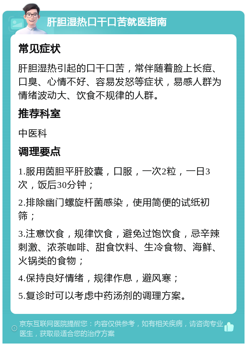 肝胆湿热口干口苦就医指南 常见症状 肝胆湿热引起的口干口苦，常伴随着脸上长痘、口臭、心情不好、容易发怒等症状，易感人群为情绪波动大、饮食不规律的人群。 推荐科室 中医科 调理要点 1.服用茵胆平肝胶囊，口服，一次2粒，一日3次，饭后30分钟； 2.排除幽门螺旋杆菌感染，使用简便的试纸初筛； 3.注意饮食，规律饮食，避免过饱饮食，忌辛辣刺激、浓茶咖啡、甜食饮料、生冷食物、海鲜、火锅类的食物； 4.保持良好情绪，规律作息，避风寒； 5.复诊时可以考虑中药汤剂的调理方案。