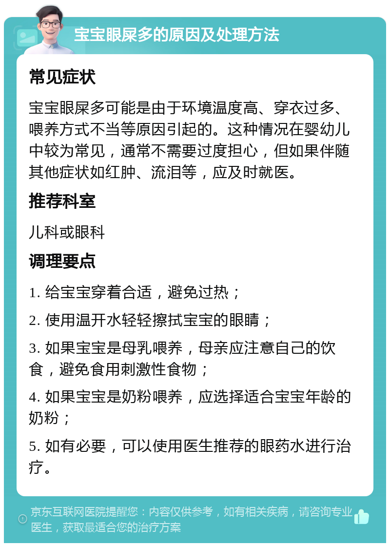 宝宝眼屎多的原因及处理方法 常见症状 宝宝眼屎多可能是由于环境温度高、穿衣过多、喂养方式不当等原因引起的。这种情况在婴幼儿中较为常见，通常不需要过度担心，但如果伴随其他症状如红肿、流泪等，应及时就医。 推荐科室 儿科或眼科 调理要点 1. 给宝宝穿着合适，避免过热； 2. 使用温开水轻轻擦拭宝宝的眼睛； 3. 如果宝宝是母乳喂养，母亲应注意自己的饮食，避免食用刺激性食物； 4. 如果宝宝是奶粉喂养，应选择适合宝宝年龄的奶粉； 5. 如有必要，可以使用医生推荐的眼药水进行治疗。