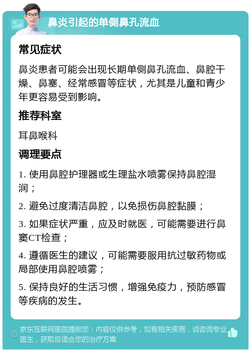 鼻炎引起的单侧鼻孔流血 常见症状 鼻炎患者可能会出现长期单侧鼻孔流血、鼻腔干燥、鼻塞、经常感冒等症状，尤其是儿童和青少年更容易受到影响。 推荐科室 耳鼻喉科 调理要点 1. 使用鼻腔护理器或生理盐水喷雾保持鼻腔湿润； 2. 避免过度清洁鼻腔，以免损伤鼻腔黏膜； 3. 如果症状严重，应及时就医，可能需要进行鼻窦CT检查； 4. 遵循医生的建议，可能需要服用抗过敏药物或局部使用鼻腔喷雾； 5. 保持良好的生活习惯，增强免疫力，预防感冒等疾病的发生。