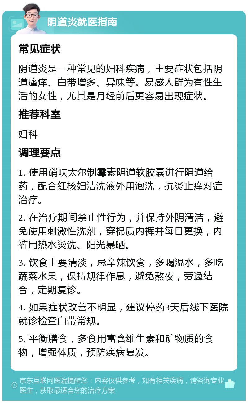 阴道炎就医指南 常见症状 阴道炎是一种常见的妇科疾病，主要症状包括阴道瘙痒、白带增多、异味等。易感人群为有性生活的女性，尤其是月经前后更容易出现症状。 推荐科室 妇科 调理要点 1. 使用硝呋太尔制霉素阴道软胶囊进行阴道给药，配合红核妇洁洗液外用泡洗，抗炎止痒对症治疗。 2. 在治疗期间禁止性行为，并保持外阴清洁，避免使用刺激性洗剂，穿棉质内裤并每日更换，内裤用热水烫洗、阳光暴晒。 3. 饮食上要清淡，忌辛辣饮食，多喝温水，多吃蔬菜水果，保持规律作息，避免熬夜，劳逸结合，定期复诊。 4. 如果症状改善不明显，建议停药3天后线下医院就诊检查白带常规。 5. 平衡膳食，多食用富含维生素和矿物质的食物，增强体质，预防疾病复发。