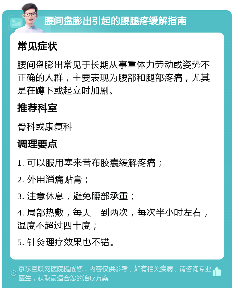 腰间盘膨出引起的腰腿疼缓解指南 常见症状 腰间盘膨出常见于长期从事重体力劳动或姿势不正确的人群，主要表现为腰部和腿部疼痛，尤其是在蹲下或起立时加剧。 推荐科室 骨科或康复科 调理要点 1. 可以服用塞来昔布胶囊缓解疼痛； 2. 外用消痛贴膏； 3. 注意休息，避免腰部承重； 4. 局部热敷，每天一到两次，每次半小时左右，温度不超过四十度； 5. 针灸理疗效果也不错。