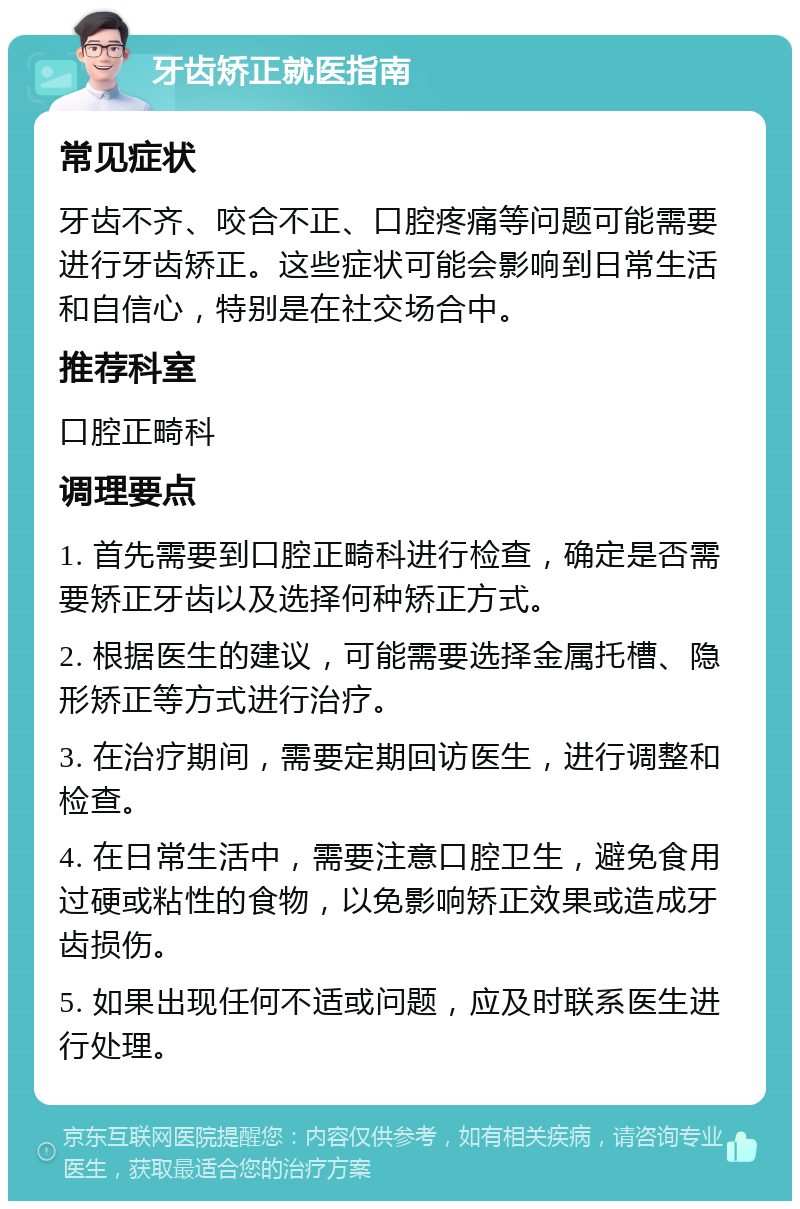 牙齿矫正就医指南 常见症状 牙齿不齐、咬合不正、口腔疼痛等问题可能需要进行牙齿矫正。这些症状可能会影响到日常生活和自信心，特别是在社交场合中。 推荐科室 口腔正畸科 调理要点 1. 首先需要到口腔正畸科进行检查，确定是否需要矫正牙齿以及选择何种矫正方式。 2. 根据医生的建议，可能需要选择金属托槽、隐形矫正等方式进行治疗。 3. 在治疗期间，需要定期回访医生，进行调整和检查。 4. 在日常生活中，需要注意口腔卫生，避免食用过硬或粘性的食物，以免影响矫正效果或造成牙齿损伤。 5. 如果出现任何不适或问题，应及时联系医生进行处理。