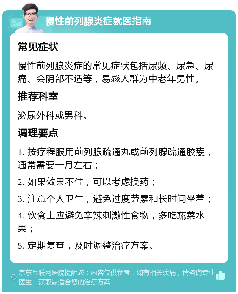 慢性前列腺炎症就医指南 常见症状 慢性前列腺炎症的常见症状包括尿频、尿急、尿痛、会阴部不适等，易感人群为中老年男性。 推荐科室 泌尿外科或男科。 调理要点 1. 按疗程服用前列腺疏通丸或前列腺疏通胶囊，通常需要一月左右； 2. 如果效果不佳，可以考虑换药； 3. 注意个人卫生，避免过度劳累和长时间坐着； 4. 饮食上应避免辛辣刺激性食物，多吃蔬菜水果； 5. 定期复查，及时调整治疗方案。