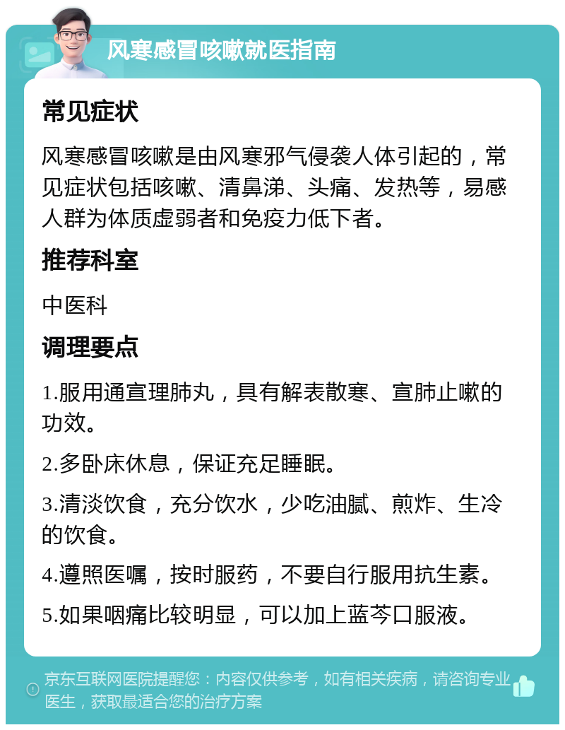 风寒感冒咳嗽就医指南 常见症状 风寒感冒咳嗽是由风寒邪气侵袭人体引起的，常见症状包括咳嗽、清鼻涕、头痛、发热等，易感人群为体质虚弱者和免疫力低下者。 推荐科室 中医科 调理要点 1.服用通宣理肺丸，具有解表散寒、宣肺止嗽的功效。 2.多卧床休息，保证充足睡眠。 3.清淡饮食，充分饮水，少吃油腻、煎炸、生冷的饮食。 4.遵照医嘱，按时服药，不要自行服用抗生素。 5.如果咽痛比较明显，可以加上蓝芩口服液。