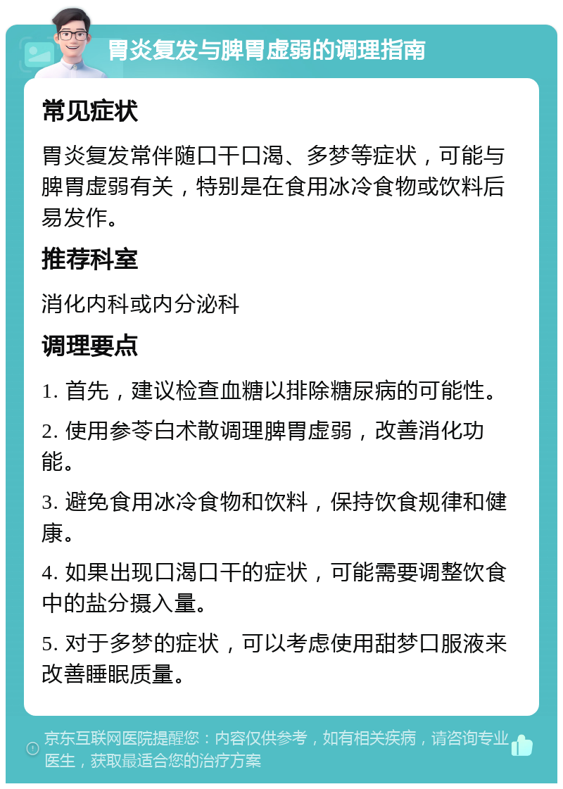 胃炎复发与脾胃虚弱的调理指南 常见症状 胃炎复发常伴随口干口渴、多梦等症状，可能与脾胃虚弱有关，特别是在食用冰冷食物或饮料后易发作。 推荐科室 消化内科或内分泌科 调理要点 1. 首先，建议检查血糖以排除糖尿病的可能性。 2. 使用参苓白术散调理脾胃虚弱，改善消化功能。 3. 避免食用冰冷食物和饮料，保持饮食规律和健康。 4. 如果出现口渴口干的症状，可能需要调整饮食中的盐分摄入量。 5. 对于多梦的症状，可以考虑使用甜梦口服液来改善睡眠质量。