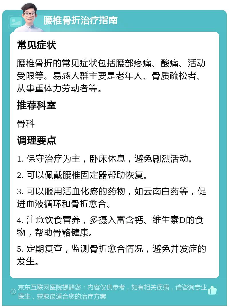 腰椎骨折治疗指南 常见症状 腰椎骨折的常见症状包括腰部疼痛、酸痛、活动受限等。易感人群主要是老年人、骨质疏松者、从事重体力劳动者等。 推荐科室 骨科 调理要点 1. 保守治疗为主，卧床休息，避免剧烈活动。 2. 可以佩戴腰椎固定器帮助恢复。 3. 可以服用活血化瘀的药物，如云南白药等，促进血液循环和骨折愈合。 4. 注意饮食营养，多摄入富含钙、维生素D的食物，帮助骨骼健康。 5. 定期复查，监测骨折愈合情况，避免并发症的发生。