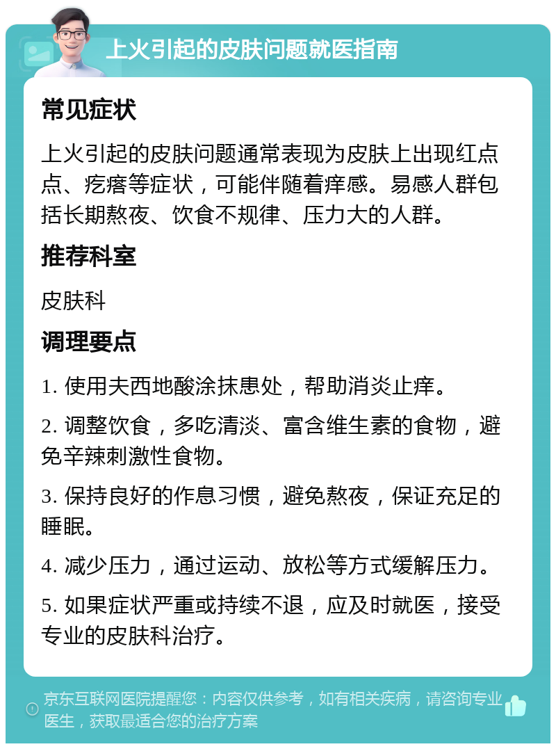 上火引起的皮肤问题就医指南 常见症状 上火引起的皮肤问题通常表现为皮肤上出现红点点、疙瘩等症状，可能伴随着痒感。易感人群包括长期熬夜、饮食不规律、压力大的人群。 推荐科室 皮肤科 调理要点 1. 使用夫西地酸涂抹患处，帮助消炎止痒。 2. 调整饮食，多吃清淡、富含维生素的食物，避免辛辣刺激性食物。 3. 保持良好的作息习惯，避免熬夜，保证充足的睡眠。 4. 减少压力，通过运动、放松等方式缓解压力。 5. 如果症状严重或持续不退，应及时就医，接受专业的皮肤科治疗。