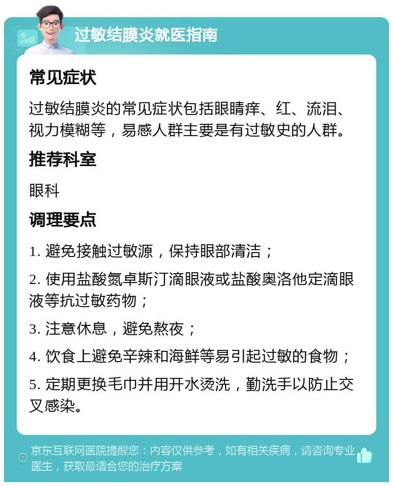 过敏结膜炎就医指南 常见症状 过敏结膜炎的常见症状包括眼睛痒、红、流泪、视力模糊等，易感人群主要是有过敏史的人群。 推荐科室 眼科 调理要点 1. 避免接触过敏源，保持眼部清洁； 2. 使用盐酸氮卓斯汀滴眼液或盐酸奥洛他定滴眼液等抗过敏药物； 3. 注意休息，避免熬夜； 4. 饮食上避免辛辣和海鲜等易引起过敏的食物； 5. 定期更换毛巾并用开水烫洗，勤洗手以防止交叉感染。