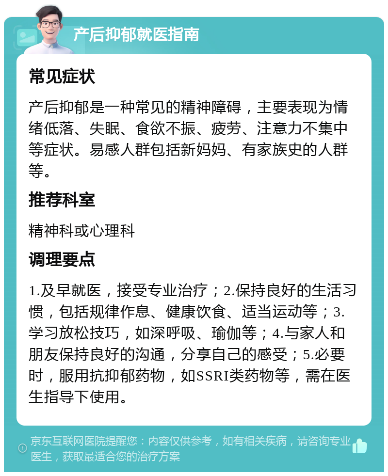 产后抑郁就医指南 常见症状 产后抑郁是一种常见的精神障碍，主要表现为情绪低落、失眠、食欲不振、疲劳、注意力不集中等症状。易感人群包括新妈妈、有家族史的人群等。 推荐科室 精神科或心理科 调理要点 1.及早就医，接受专业治疗；2.保持良好的生活习惯，包括规律作息、健康饮食、适当运动等；3.学习放松技巧，如深呼吸、瑜伽等；4.与家人和朋友保持良好的沟通，分享自己的感受；5.必要时，服用抗抑郁药物，如SSRI类药物等，需在医生指导下使用。