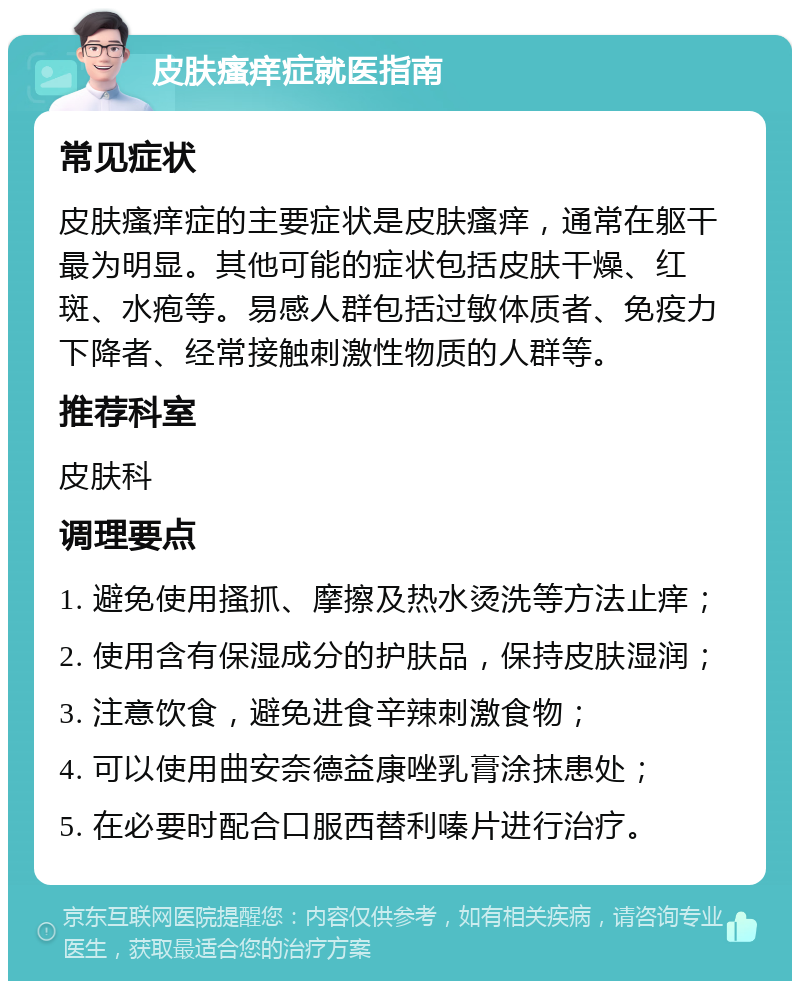 皮肤瘙痒症就医指南 常见症状 皮肤瘙痒症的主要症状是皮肤瘙痒，通常在躯干最为明显。其他可能的症状包括皮肤干燥、红斑、水疱等。易感人群包括过敏体质者、免疫力下降者、经常接触刺激性物质的人群等。 推荐科室 皮肤科 调理要点 1. 避免使用搔抓、摩擦及热水烫洗等方法止痒； 2. 使用含有保湿成分的护肤品，保持皮肤湿润； 3. 注意饮食，避免进食辛辣刺激食物； 4. 可以使用曲安奈德益康唑乳膏涂抹患处； 5. 在必要时配合口服西替利嗪片进行治疗。