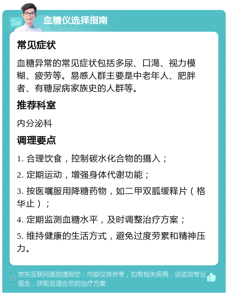 血糖仪选择指南 常见症状 血糖异常的常见症状包括多尿、口渴、视力模糊、疲劳等。易感人群主要是中老年人、肥胖者、有糖尿病家族史的人群等。 推荐科室 内分泌科 调理要点 1. 合理饮食，控制碳水化合物的摄入； 2. 定期运动，增强身体代谢功能； 3. 按医嘱服用降糖药物，如二甲双胍缓释片（格华止）； 4. 定期监测血糖水平，及时调整治疗方案； 5. 维持健康的生活方式，避免过度劳累和精神压力。