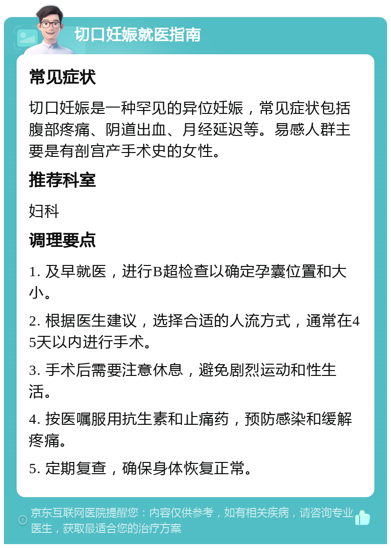 切口妊娠就医指南 常见症状 切口妊娠是一种罕见的异位妊娠，常见症状包括腹部疼痛、阴道出血、月经延迟等。易感人群主要是有剖宫产手术史的女性。 推荐科室 妇科 调理要点 1. 及早就医，进行B超检查以确定孕囊位置和大小。 2. 根据医生建议，选择合适的人流方式，通常在45天以内进行手术。 3. 手术后需要注意休息，避免剧烈运动和性生活。 4. 按医嘱服用抗生素和止痛药，预防感染和缓解疼痛。 5. 定期复查，确保身体恢复正常。