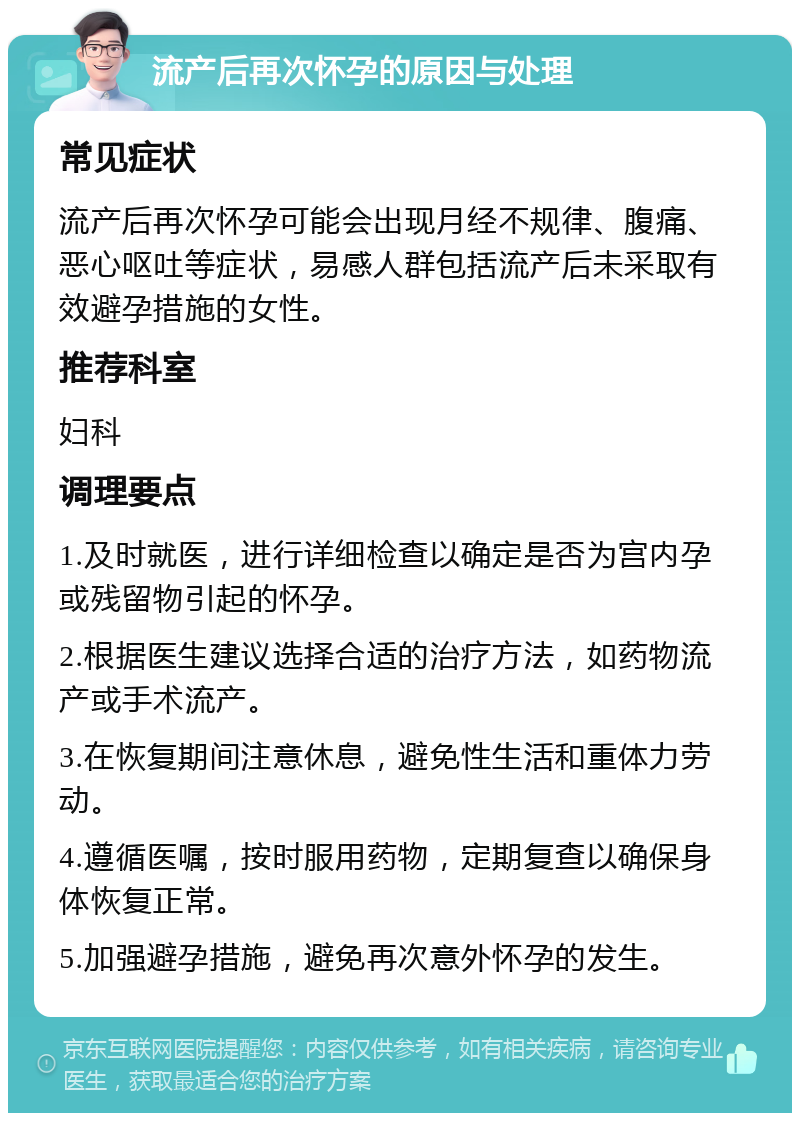 流产后再次怀孕的原因与处理 常见症状 流产后再次怀孕可能会出现月经不规律、腹痛、恶心呕吐等症状，易感人群包括流产后未采取有效避孕措施的女性。 推荐科室 妇科 调理要点 1.及时就医，进行详细检查以确定是否为宫内孕或残留物引起的怀孕。 2.根据医生建议选择合适的治疗方法，如药物流产或手术流产。 3.在恢复期间注意休息，避免性生活和重体力劳动。 4.遵循医嘱，按时服用药物，定期复查以确保身体恢复正常。 5.加强避孕措施，避免再次意外怀孕的发生。