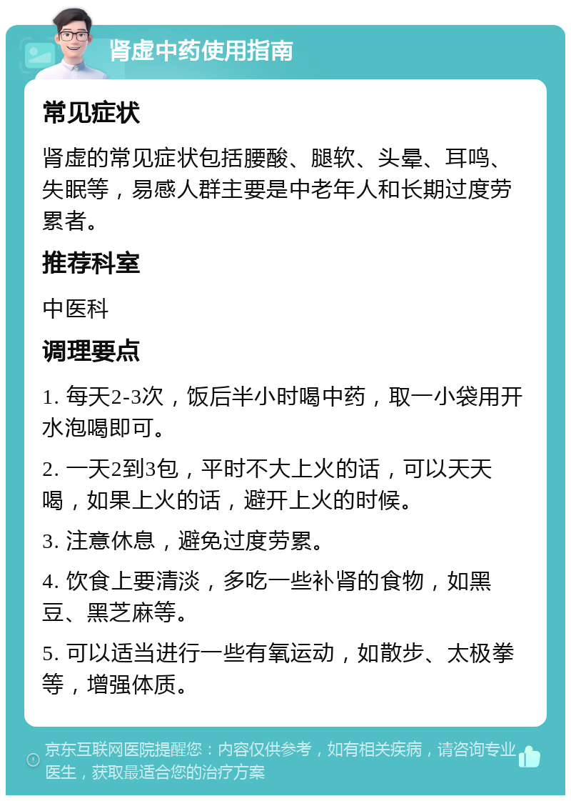 肾虚中药使用指南 常见症状 肾虚的常见症状包括腰酸、腿软、头晕、耳鸣、失眠等，易感人群主要是中老年人和长期过度劳累者。 推荐科室 中医科 调理要点 1. 每天2-3次，饭后半小时喝中药，取一小袋用开水泡喝即可。 2. 一天2到3包，平时不大上火的话，可以天天喝，如果上火的话，避开上火的时候。 3. 注意休息，避免过度劳累。 4. 饮食上要清淡，多吃一些补肾的食物，如黑豆、黑芝麻等。 5. 可以适当进行一些有氧运动，如散步、太极拳等，增强体质。