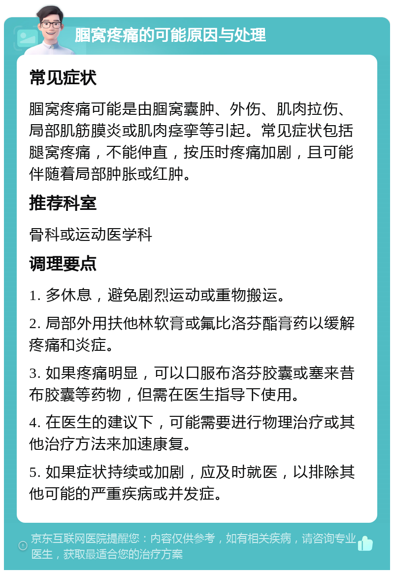 腘窝疼痛的可能原因与处理 常见症状 腘窝疼痛可能是由腘窝囊肿、外伤、肌肉拉伤、局部肌筋膜炎或肌肉痉挛等引起。常见症状包括腿窝疼痛，不能伸直，按压时疼痛加剧，且可能伴随着局部肿胀或红肿。 推荐科室 骨科或运动医学科 调理要点 1. 多休息，避免剧烈运动或重物搬运。 2. 局部外用扶他林软膏或氟比洛芬酯膏药以缓解疼痛和炎症。 3. 如果疼痛明显，可以口服布洛芬胶囊或塞来昔布胶囊等药物，但需在医生指导下使用。 4. 在医生的建议下，可能需要进行物理治疗或其他治疗方法来加速康复。 5. 如果症状持续或加剧，应及时就医，以排除其他可能的严重疾病或并发症。