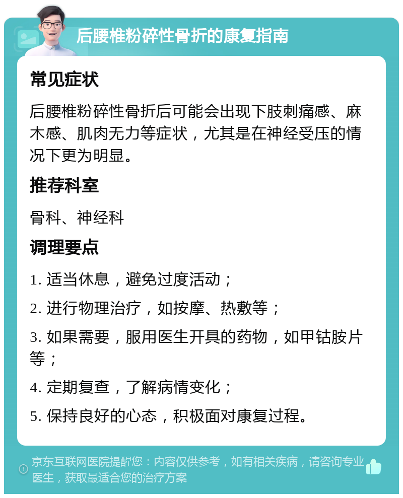 后腰椎粉碎性骨折的康复指南 常见症状 后腰椎粉碎性骨折后可能会出现下肢刺痛感、麻木感、肌肉无力等症状，尤其是在神经受压的情况下更为明显。 推荐科室 骨科、神经科 调理要点 1. 适当休息，避免过度活动； 2. 进行物理治疗，如按摩、热敷等； 3. 如果需要，服用医生开具的药物，如甲钴胺片等； 4. 定期复查，了解病情变化； 5. 保持良好的心态，积极面对康复过程。