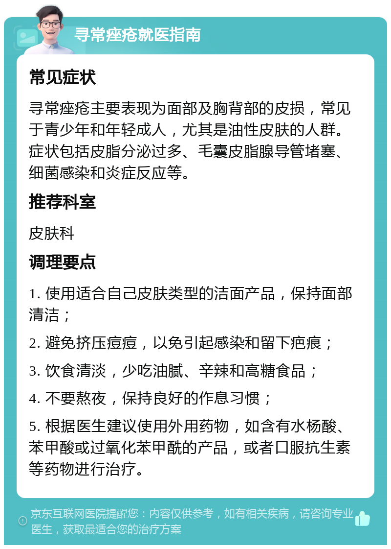 寻常痤疮就医指南 常见症状 寻常痤疮主要表现为面部及胸背部的皮损，常见于青少年和年轻成人，尤其是油性皮肤的人群。症状包括皮脂分泌过多、毛囊皮脂腺导管堵塞、细菌感染和炎症反应等。 推荐科室 皮肤科 调理要点 1. 使用适合自己皮肤类型的洁面产品，保持面部清洁； 2. 避免挤压痘痘，以免引起感染和留下疤痕； 3. 饮食清淡，少吃油腻、辛辣和高糖食品； 4. 不要熬夜，保持良好的作息习惯； 5. 根据医生建议使用外用药物，如含有水杨酸、苯甲酸或过氧化苯甲酰的产品，或者口服抗生素等药物进行治疗。