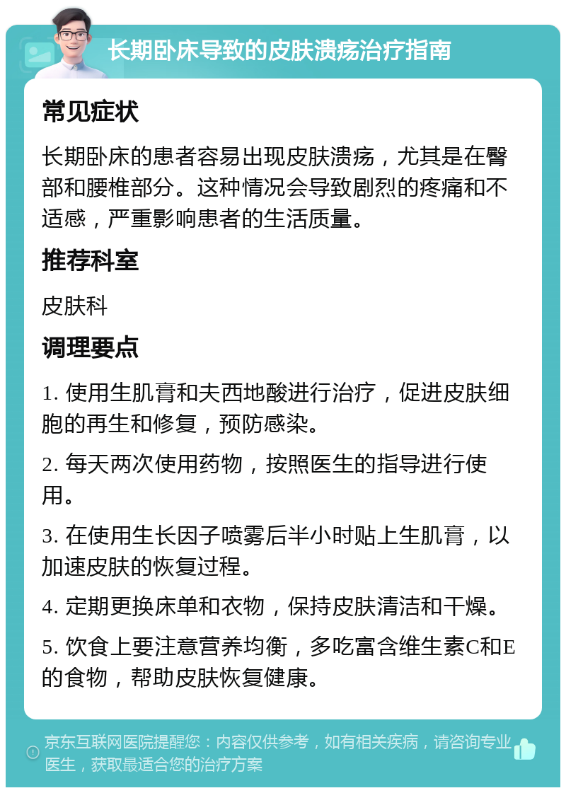 长期卧床导致的皮肤溃疡治疗指南 常见症状 长期卧床的患者容易出现皮肤溃疡，尤其是在臀部和腰椎部分。这种情况会导致剧烈的疼痛和不适感，严重影响患者的生活质量。 推荐科室 皮肤科 调理要点 1. 使用生肌膏和夫西地酸进行治疗，促进皮肤细胞的再生和修复，预防感染。 2. 每天两次使用药物，按照医生的指导进行使用。 3. 在使用生长因子喷雾后半小时贴上生肌膏，以加速皮肤的恢复过程。 4. 定期更换床单和衣物，保持皮肤清洁和干燥。 5. 饮食上要注意营养均衡，多吃富含维生素C和E的食物，帮助皮肤恢复健康。