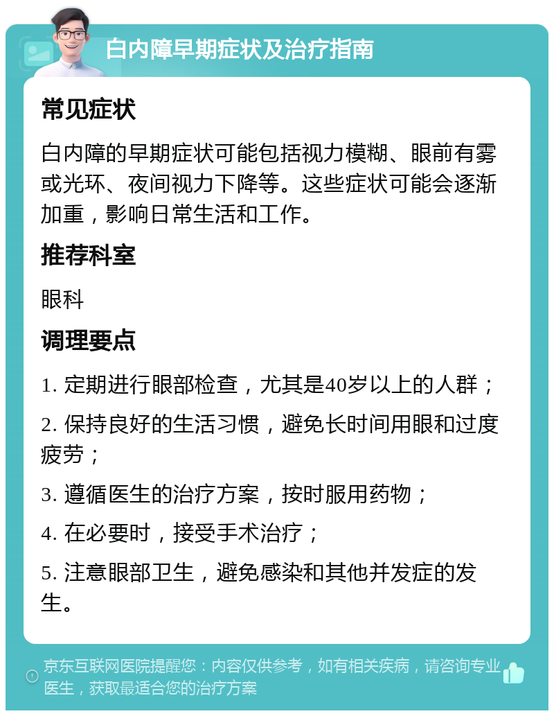 白内障早期症状及治疗指南 常见症状 白内障的早期症状可能包括视力模糊、眼前有雾或光环、夜间视力下降等。这些症状可能会逐渐加重，影响日常生活和工作。 推荐科室 眼科 调理要点 1. 定期进行眼部检查，尤其是40岁以上的人群； 2. 保持良好的生活习惯，避免长时间用眼和过度疲劳； 3. 遵循医生的治疗方案，按时服用药物； 4. 在必要时，接受手术治疗； 5. 注意眼部卫生，避免感染和其他并发症的发生。