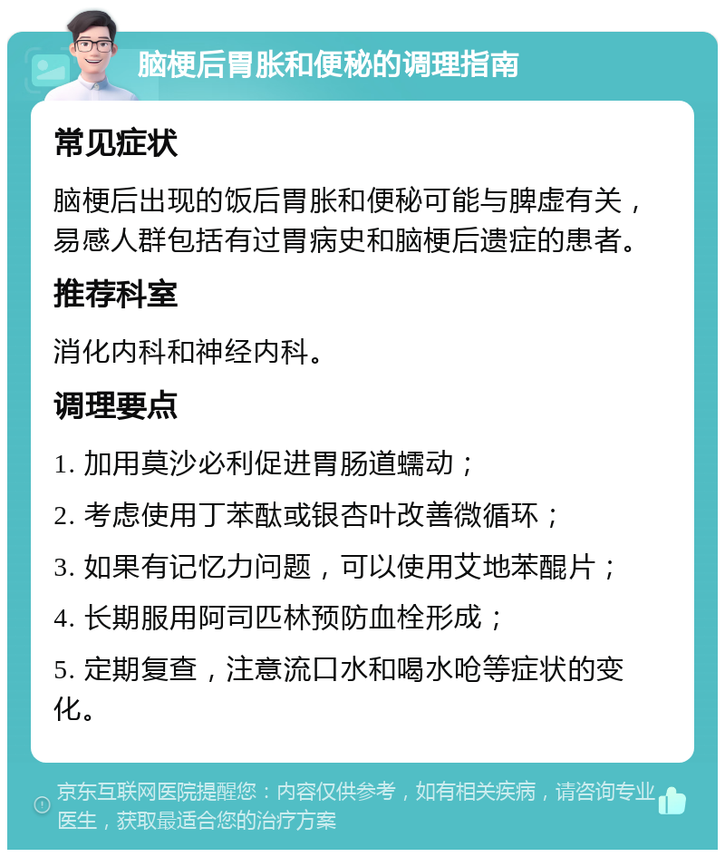 脑梗后胃胀和便秘的调理指南 常见症状 脑梗后出现的饭后胃胀和便秘可能与脾虚有关，易感人群包括有过胃病史和脑梗后遗症的患者。 推荐科室 消化内科和神经内科。 调理要点 1. 加用莫沙必利促进胃肠道蠕动； 2. 考虑使用丁苯酞或银杏叶改善微循环； 3. 如果有记忆力问题，可以使用艾地苯醌片； 4. 长期服用阿司匹林预防血栓形成； 5. 定期复查，注意流口水和喝水呛等症状的变化。