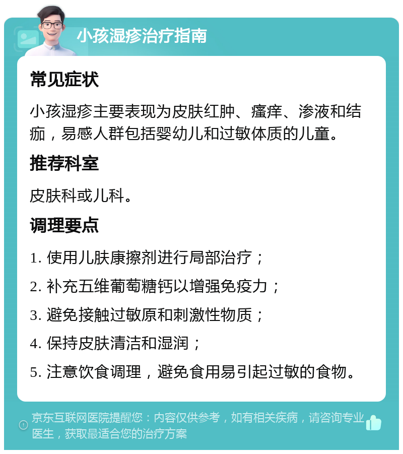 小孩湿疹治疗指南 常见症状 小孩湿疹主要表现为皮肤红肿、瘙痒、渗液和结痂，易感人群包括婴幼儿和过敏体质的儿童。 推荐科室 皮肤科或儿科。 调理要点 1. 使用儿肤康擦剂进行局部治疗； 2. 补充五维葡萄糖钙以增强免疫力； 3. 避免接触过敏原和刺激性物质； 4. 保持皮肤清洁和湿润； 5. 注意饮食调理，避免食用易引起过敏的食物。