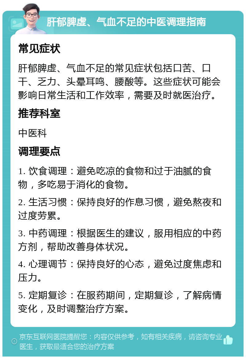 肝郁脾虚、气血不足的中医调理指南 常见症状 肝郁脾虚、气血不足的常见症状包括口苦、口干、乏力、头晕耳鸣、腰酸等。这些症状可能会影响日常生活和工作效率，需要及时就医治疗。 推荐科室 中医科 调理要点 1. 饮食调理：避免吃凉的食物和过于油腻的食物，多吃易于消化的食物。 2. 生活习惯：保持良好的作息习惯，避免熬夜和过度劳累。 3. 中药调理：根据医生的建议，服用相应的中药方剂，帮助改善身体状况。 4. 心理调节：保持良好的心态，避免过度焦虑和压力。 5. 定期复诊：在服药期间，定期复诊，了解病情变化，及时调整治疗方案。