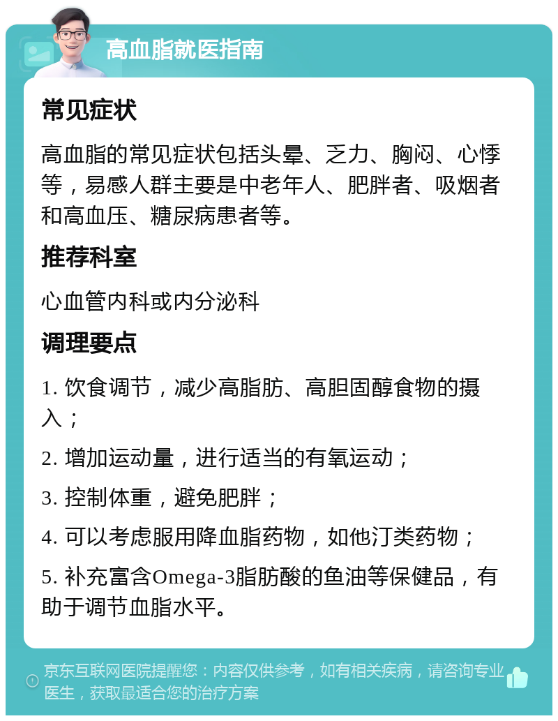 高血脂就医指南 常见症状 高血脂的常见症状包括头晕、乏力、胸闷、心悸等，易感人群主要是中老年人、肥胖者、吸烟者和高血压、糖尿病患者等。 推荐科室 心血管内科或内分泌科 调理要点 1. 饮食调节，减少高脂肪、高胆固醇食物的摄入； 2. 增加运动量，进行适当的有氧运动； 3. 控制体重，避免肥胖； 4. 可以考虑服用降血脂药物，如他汀类药物； 5. 补充富含Omega-3脂肪酸的鱼油等保健品，有助于调节血脂水平。