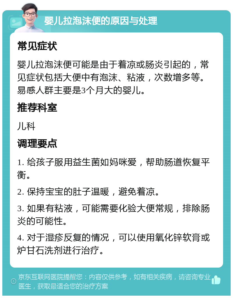 婴儿拉泡沫便的原因与处理 常见症状 婴儿拉泡沫便可能是由于着凉或肠炎引起的，常见症状包括大便中有泡沫、粘液，次数增多等。易感人群主要是3个月大的婴儿。 推荐科室 儿科 调理要点 1. 给孩子服用益生菌如妈咪爱，帮助肠道恢复平衡。 2. 保持宝宝的肚子温暖，避免着凉。 3. 如果有粘液，可能需要化验大便常规，排除肠炎的可能性。 4. 对于湿疹反复的情况，可以使用氧化锌软膏或炉甘石洗剂进行治疗。