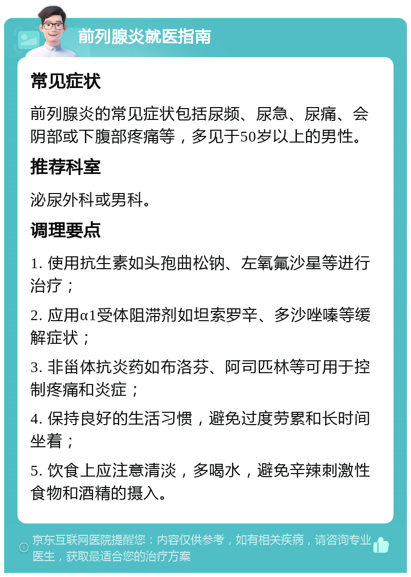 前列腺炎就医指南 常见症状 前列腺炎的常见症状包括尿频、尿急、尿痛、会阴部或下腹部疼痛等，多见于50岁以上的男性。 推荐科室 泌尿外科或男科。 调理要点 1. 使用抗生素如头孢曲松钠、左氧氟沙星等进行治疗； 2. 应用α1受体阻滞剂如坦索罗辛、多沙唑嗪等缓解症状； 3. 非甾体抗炎药如布洛芬、阿司匹林等可用于控制疼痛和炎症； 4. 保持良好的生活习惯，避免过度劳累和长时间坐着； 5. 饮食上应注意清淡，多喝水，避免辛辣刺激性食物和酒精的摄入。