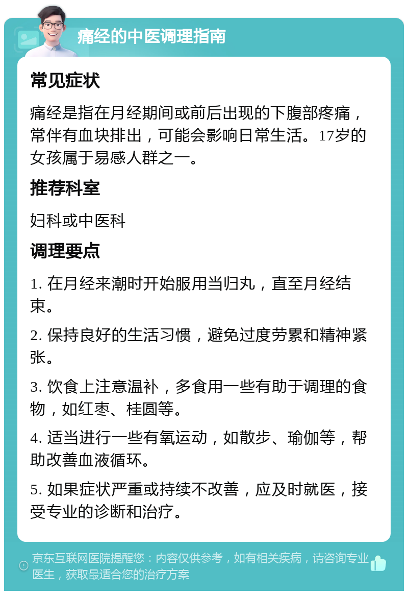 痛经的中医调理指南 常见症状 痛经是指在月经期间或前后出现的下腹部疼痛，常伴有血块排出，可能会影响日常生活。17岁的女孩属于易感人群之一。 推荐科室 妇科或中医科 调理要点 1. 在月经来潮时开始服用当归丸，直至月经结束。 2. 保持良好的生活习惯，避免过度劳累和精神紧张。 3. 饮食上注意温补，多食用一些有助于调理的食物，如红枣、桂圆等。 4. 适当进行一些有氧运动，如散步、瑜伽等，帮助改善血液循环。 5. 如果症状严重或持续不改善，应及时就医，接受专业的诊断和治疗。