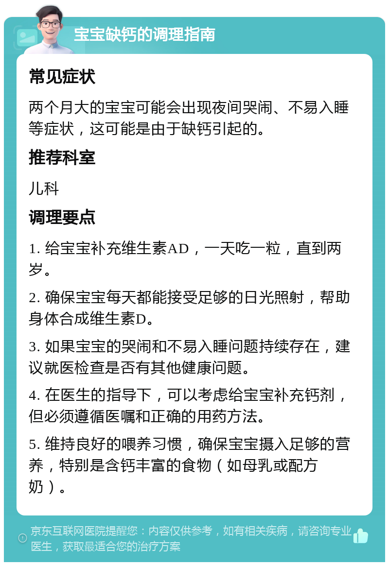 宝宝缺钙的调理指南 常见症状 两个月大的宝宝可能会出现夜间哭闹、不易入睡等症状，这可能是由于缺钙引起的。 推荐科室 儿科 调理要点 1. 给宝宝补充维生素AD，一天吃一粒，直到两岁。 2. 确保宝宝每天都能接受足够的日光照射，帮助身体合成维生素D。 3. 如果宝宝的哭闹和不易入睡问题持续存在，建议就医检查是否有其他健康问题。 4. 在医生的指导下，可以考虑给宝宝补充钙剂，但必须遵循医嘱和正确的用药方法。 5. 维持良好的喂养习惯，确保宝宝摄入足够的营养，特别是含钙丰富的食物（如母乳或配方奶）。