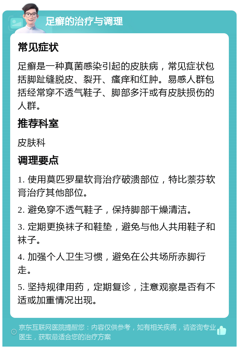 足癣的治疗与调理 常见症状 足癣是一种真菌感染引起的皮肤病，常见症状包括脚趾缝脱皮、裂开、瘙痒和红肿。易感人群包括经常穿不透气鞋子、脚部多汗或有皮肤损伤的人群。 推荐科室 皮肤科 调理要点 1. 使用莫匹罗星软膏治疗破溃部位，特比萘芬软膏治疗其他部位。 2. 避免穿不透气鞋子，保持脚部干燥清洁。 3. 定期更换袜子和鞋垫，避免与他人共用鞋子和袜子。 4. 加强个人卫生习惯，避免在公共场所赤脚行走。 5. 坚持规律用药，定期复诊，注意观察是否有不适或加重情况出现。