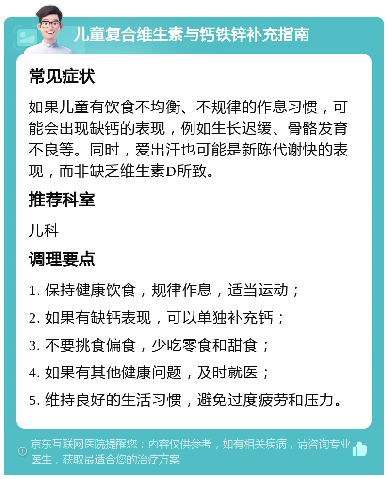 儿童复合维生素与钙铁锌补充指南 常见症状 如果儿童有饮食不均衡、不规律的作息习惯，可能会出现缺钙的表现，例如生长迟缓、骨骼发育不良等。同时，爱出汗也可能是新陈代谢快的表现，而非缺乏维生素D所致。 推荐科室 儿科 调理要点 1. 保持健康饮食，规律作息，适当运动； 2. 如果有缺钙表现，可以单独补充钙； 3. 不要挑食偏食，少吃零食和甜食； 4. 如果有其他健康问题，及时就医； 5. 维持良好的生活习惯，避免过度疲劳和压力。