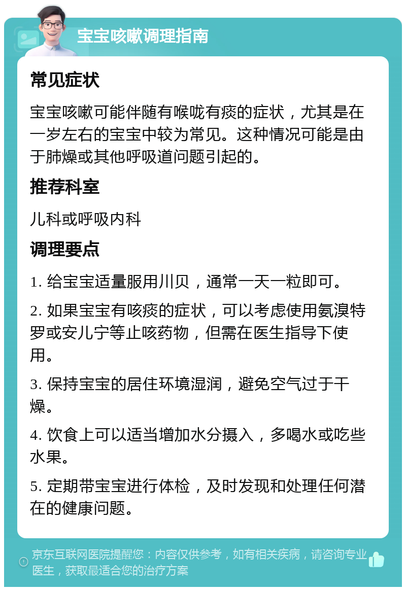 宝宝咳嗽调理指南 常见症状 宝宝咳嗽可能伴随有喉咙有痰的症状，尤其是在一岁左右的宝宝中较为常见。这种情况可能是由于肺燥或其他呼吸道问题引起的。 推荐科室 儿科或呼吸内科 调理要点 1. 给宝宝适量服用川贝，通常一天一粒即可。 2. 如果宝宝有咳痰的症状，可以考虑使用氨溴特罗或安儿宁等止咳药物，但需在医生指导下使用。 3. 保持宝宝的居住环境湿润，避免空气过于干燥。 4. 饮食上可以适当增加水分摄入，多喝水或吃些水果。 5. 定期带宝宝进行体检，及时发现和处理任何潜在的健康问题。