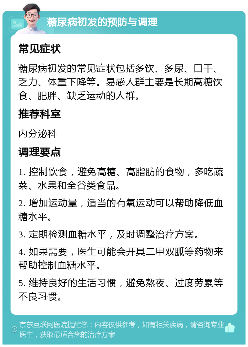 糖尿病初发的预防与调理 常见症状 糖尿病初发的常见症状包括多饮、多尿、口干、乏力、体重下降等。易感人群主要是长期高糖饮食、肥胖、缺乏运动的人群。 推荐科室 内分泌科 调理要点 1. 控制饮食，避免高糖、高脂肪的食物，多吃蔬菜、水果和全谷类食品。 2. 增加运动量，适当的有氧运动可以帮助降低血糖水平。 3. 定期检测血糖水平，及时调整治疗方案。 4. 如果需要，医生可能会开具二甲双胍等药物来帮助控制血糖水平。 5. 维持良好的生活习惯，避免熬夜、过度劳累等不良习惯。