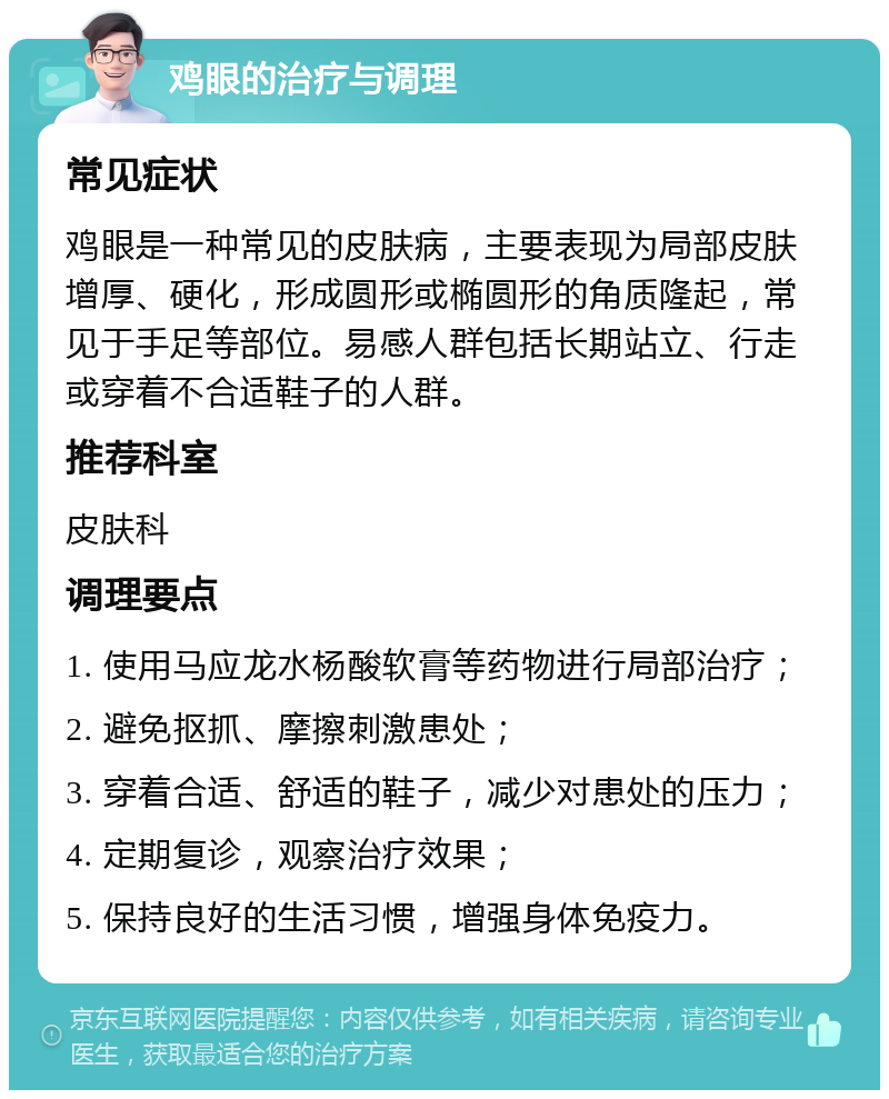 鸡眼的治疗与调理 常见症状 鸡眼是一种常见的皮肤病，主要表现为局部皮肤增厚、硬化，形成圆形或椭圆形的角质隆起，常见于手足等部位。易感人群包括长期站立、行走或穿着不合适鞋子的人群。 推荐科室 皮肤科 调理要点 1. 使用马应龙水杨酸软膏等药物进行局部治疗； 2. 避免抠抓、摩擦刺激患处； 3. 穿着合适、舒适的鞋子，减少对患处的压力； 4. 定期复诊，观察治疗效果； 5. 保持良好的生活习惯，增强身体免疫力。