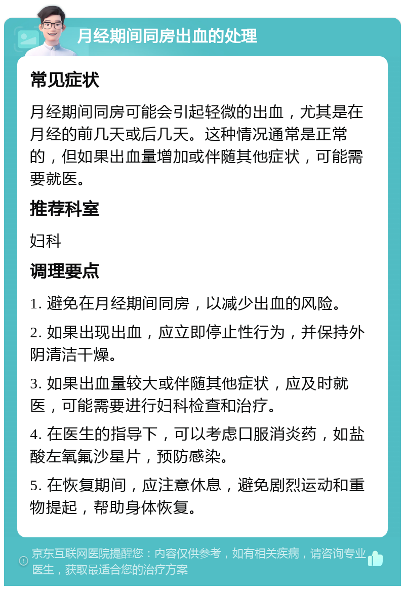 月经期间同房出血的处理 常见症状 月经期间同房可能会引起轻微的出血，尤其是在月经的前几天或后几天。这种情况通常是正常的，但如果出血量增加或伴随其他症状，可能需要就医。 推荐科室 妇科 调理要点 1. 避免在月经期间同房，以减少出血的风险。 2. 如果出现出血，应立即停止性行为，并保持外阴清洁干燥。 3. 如果出血量较大或伴随其他症状，应及时就医，可能需要进行妇科检查和治疗。 4. 在医生的指导下，可以考虑口服消炎药，如盐酸左氧氟沙星片，预防感染。 5. 在恢复期间，应注意休息，避免剧烈运动和重物提起，帮助身体恢复。