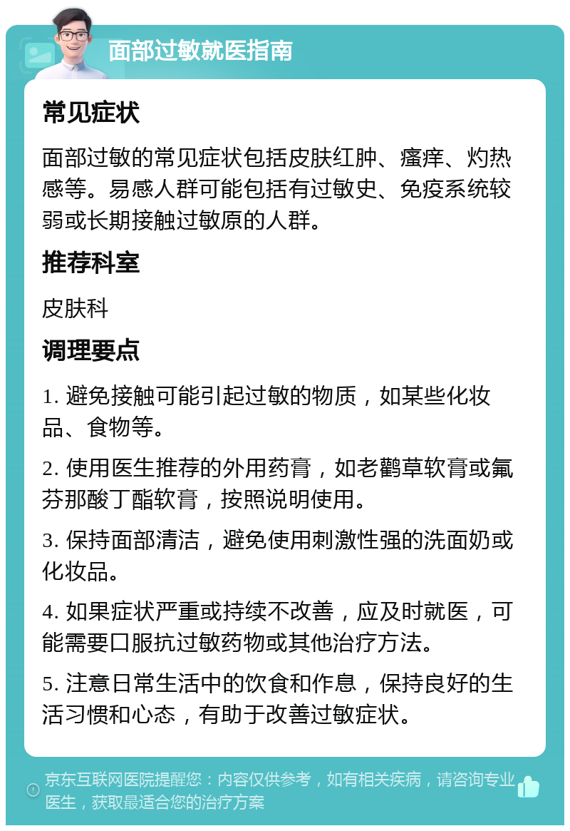 面部过敏就医指南 常见症状 面部过敏的常见症状包括皮肤红肿、瘙痒、灼热感等。易感人群可能包括有过敏史、免疫系统较弱或长期接触过敏原的人群。 推荐科室 皮肤科 调理要点 1. 避免接触可能引起过敏的物质，如某些化妆品、食物等。 2. 使用医生推荐的外用药膏，如老鹳草软膏或氟芬那酸丁酯软膏，按照说明使用。 3. 保持面部清洁，避免使用刺激性强的洗面奶或化妆品。 4. 如果症状严重或持续不改善，应及时就医，可能需要口服抗过敏药物或其他治疗方法。 5. 注意日常生活中的饮食和作息，保持良好的生活习惯和心态，有助于改善过敏症状。