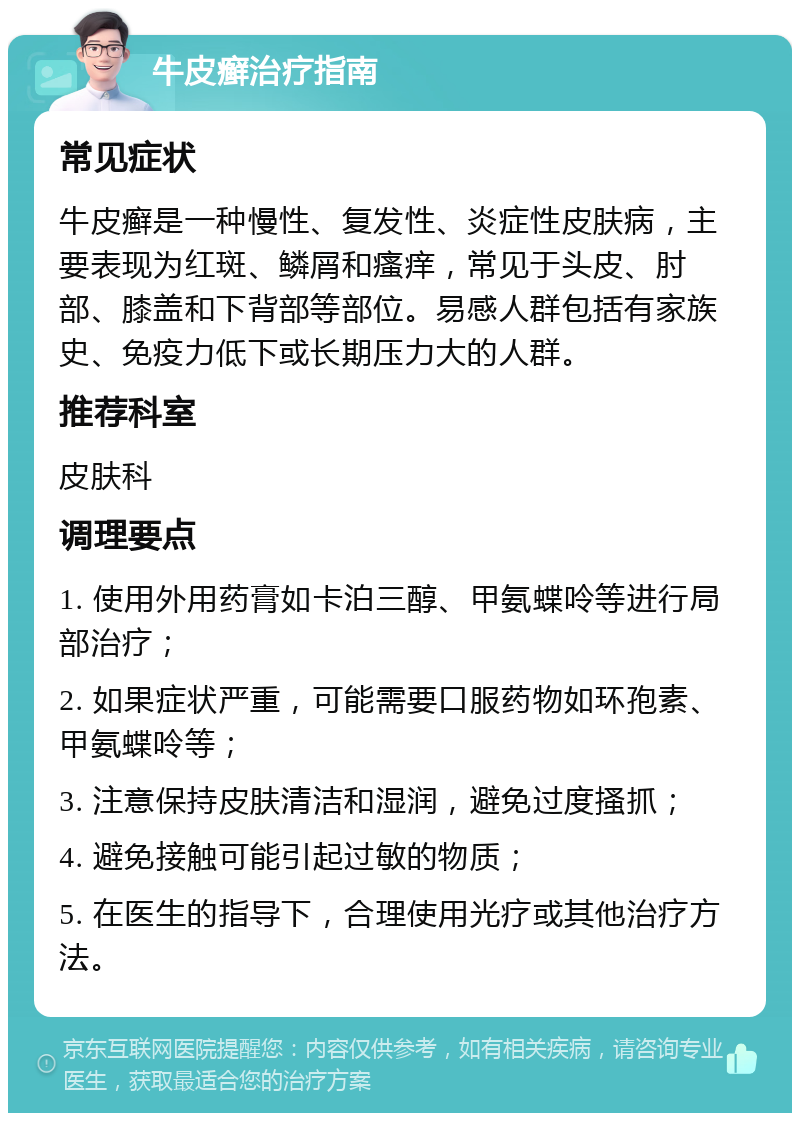 牛皮癣治疗指南 常见症状 牛皮癣是一种慢性、复发性、炎症性皮肤病，主要表现为红斑、鳞屑和瘙痒，常见于头皮、肘部、膝盖和下背部等部位。易感人群包括有家族史、免疫力低下或长期压力大的人群。 推荐科室 皮肤科 调理要点 1. 使用外用药膏如卡泊三醇、甲氨蝶呤等进行局部治疗； 2. 如果症状严重，可能需要口服药物如环孢素、甲氨蝶呤等； 3. 注意保持皮肤清洁和湿润，避免过度搔抓； 4. 避免接触可能引起过敏的物质； 5. 在医生的指导下，合理使用光疗或其他治疗方法。