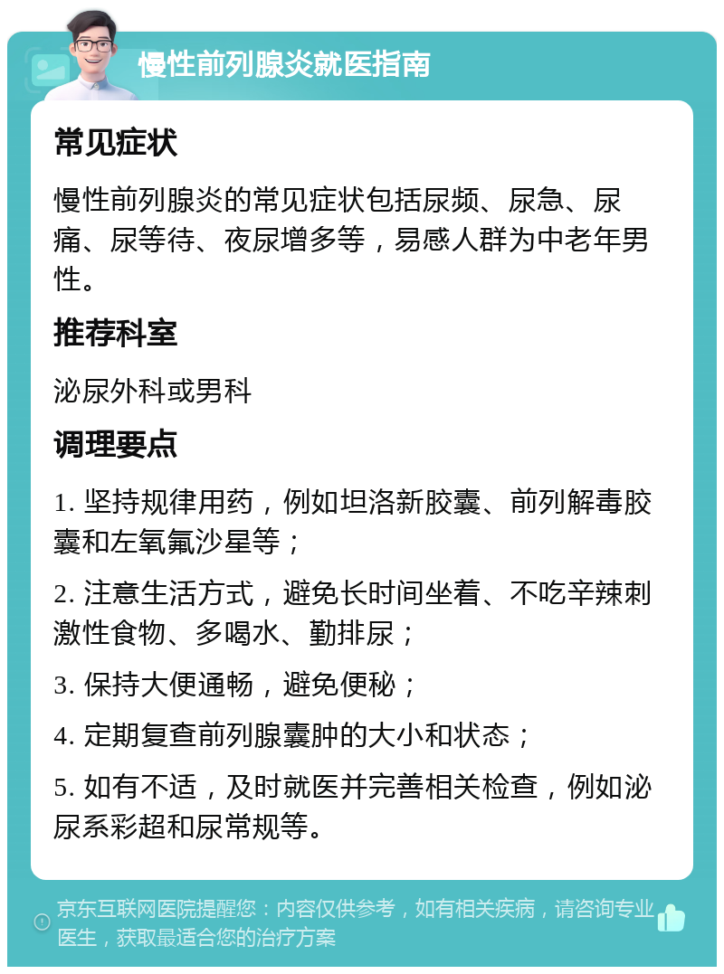 慢性前列腺炎就医指南 常见症状 慢性前列腺炎的常见症状包括尿频、尿急、尿痛、尿等待、夜尿增多等，易感人群为中老年男性。 推荐科室 泌尿外科或男科 调理要点 1. 坚持规律用药，例如坦洛新胶囊、前列解毒胶囊和左氧氟沙星等； 2. 注意生活方式，避免长时间坐着、不吃辛辣刺激性食物、多喝水、勤排尿； 3. 保持大便通畅，避免便秘； 4. 定期复查前列腺囊肿的大小和状态； 5. 如有不适，及时就医并完善相关检查，例如泌尿系彩超和尿常规等。