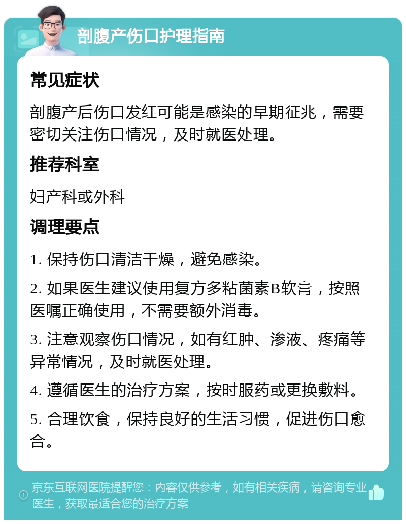 剖腹产伤口护理指南 常见症状 剖腹产后伤口发红可能是感染的早期征兆，需要密切关注伤口情况，及时就医处理。 推荐科室 妇产科或外科 调理要点 1. 保持伤口清洁干燥，避免感染。 2. 如果医生建议使用复方多粘菌素B软膏，按照医嘱正确使用，不需要额外消毒。 3. 注意观察伤口情况，如有红肿、渗液、疼痛等异常情况，及时就医处理。 4. 遵循医生的治疗方案，按时服药或更换敷料。 5. 合理饮食，保持良好的生活习惯，促进伤口愈合。