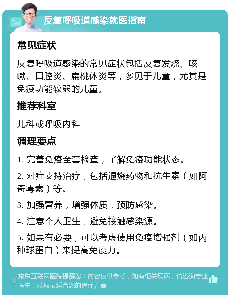 反复呼吸道感染就医指南 常见症状 反复呼吸道感染的常见症状包括反复发烧、咳嗽、口腔炎、扁桃体炎等，多见于儿童，尤其是免疫功能较弱的儿童。 推荐科室 儿科或呼吸内科 调理要点 1. 完善免疫全套检查，了解免疫功能状态。 2. 对症支持治疗，包括退烧药物和抗生素（如阿奇霉素）等。 3. 加强营养，增强体质，预防感染。 4. 注意个人卫生，避免接触感染源。 5. 如果有必要，可以考虑使用免疫增强剂（如丙种球蛋白）来提高免疫力。