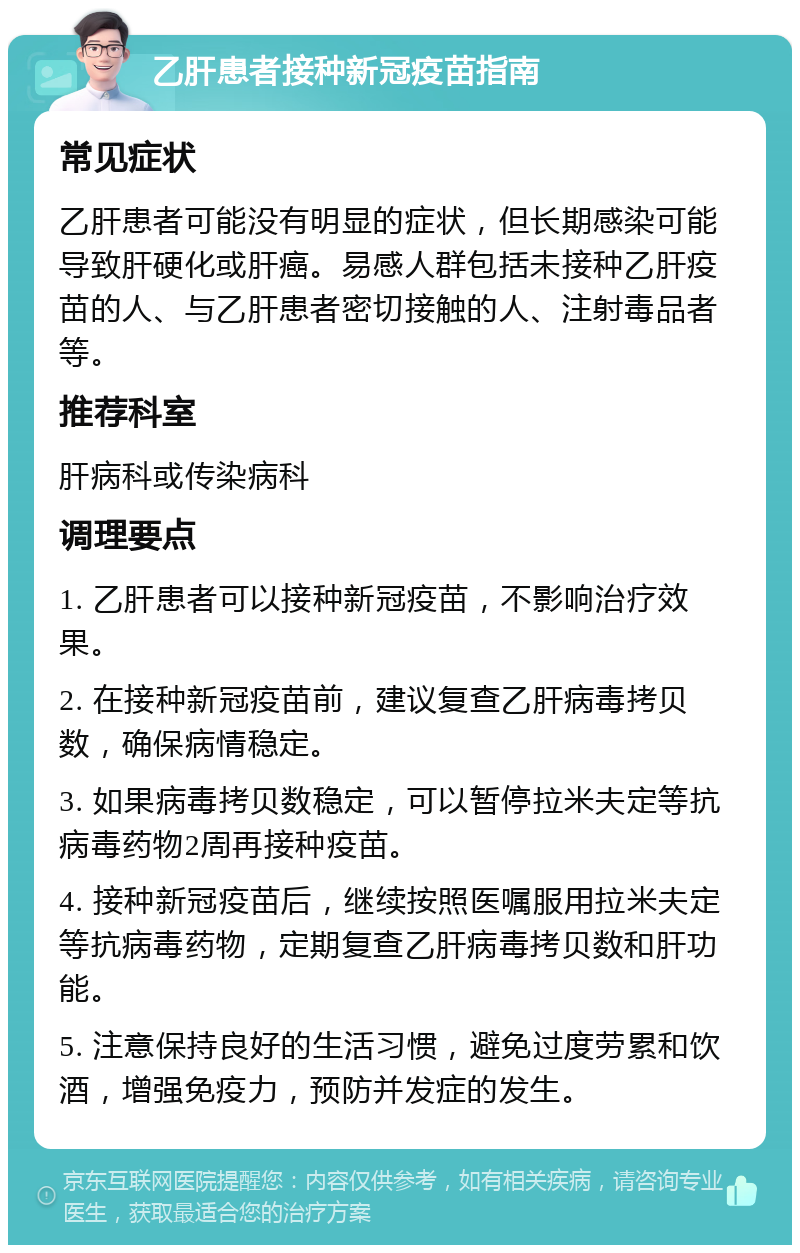 乙肝患者接种新冠疫苗指南 常见症状 乙肝患者可能没有明显的症状，但长期感染可能导致肝硬化或肝癌。易感人群包括未接种乙肝疫苗的人、与乙肝患者密切接触的人、注射毒品者等。 推荐科室 肝病科或传染病科 调理要点 1. 乙肝患者可以接种新冠疫苗，不影响治疗效果。 2. 在接种新冠疫苗前，建议复查乙肝病毒拷贝数，确保病情稳定。 3. 如果病毒拷贝数稳定，可以暂停拉米夫定等抗病毒药物2周再接种疫苗。 4. 接种新冠疫苗后，继续按照医嘱服用拉米夫定等抗病毒药物，定期复查乙肝病毒拷贝数和肝功能。 5. 注意保持良好的生活习惯，避免过度劳累和饮酒，增强免疫力，预防并发症的发生。