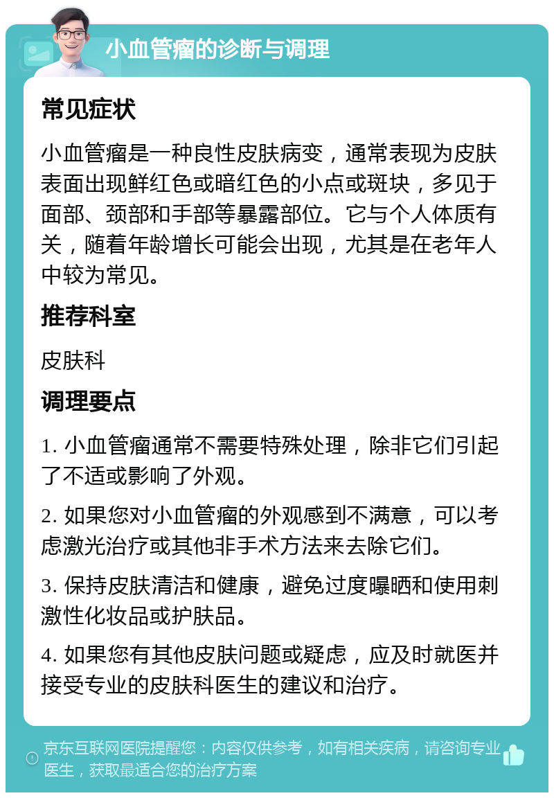 小血管瘤的诊断与调理 常见症状 小血管瘤是一种良性皮肤病变，通常表现为皮肤表面出现鲜红色或暗红色的小点或斑块，多见于面部、颈部和手部等暴露部位。它与个人体质有关，随着年龄增长可能会出现，尤其是在老年人中较为常见。 推荐科室 皮肤科 调理要点 1. 小血管瘤通常不需要特殊处理，除非它们引起了不适或影响了外观。 2. 如果您对小血管瘤的外观感到不满意，可以考虑激光治疗或其他非手术方法来去除它们。 3. 保持皮肤清洁和健康，避免过度曝晒和使用刺激性化妆品或护肤品。 4. 如果您有其他皮肤问题或疑虑，应及时就医并接受专业的皮肤科医生的建议和治疗。