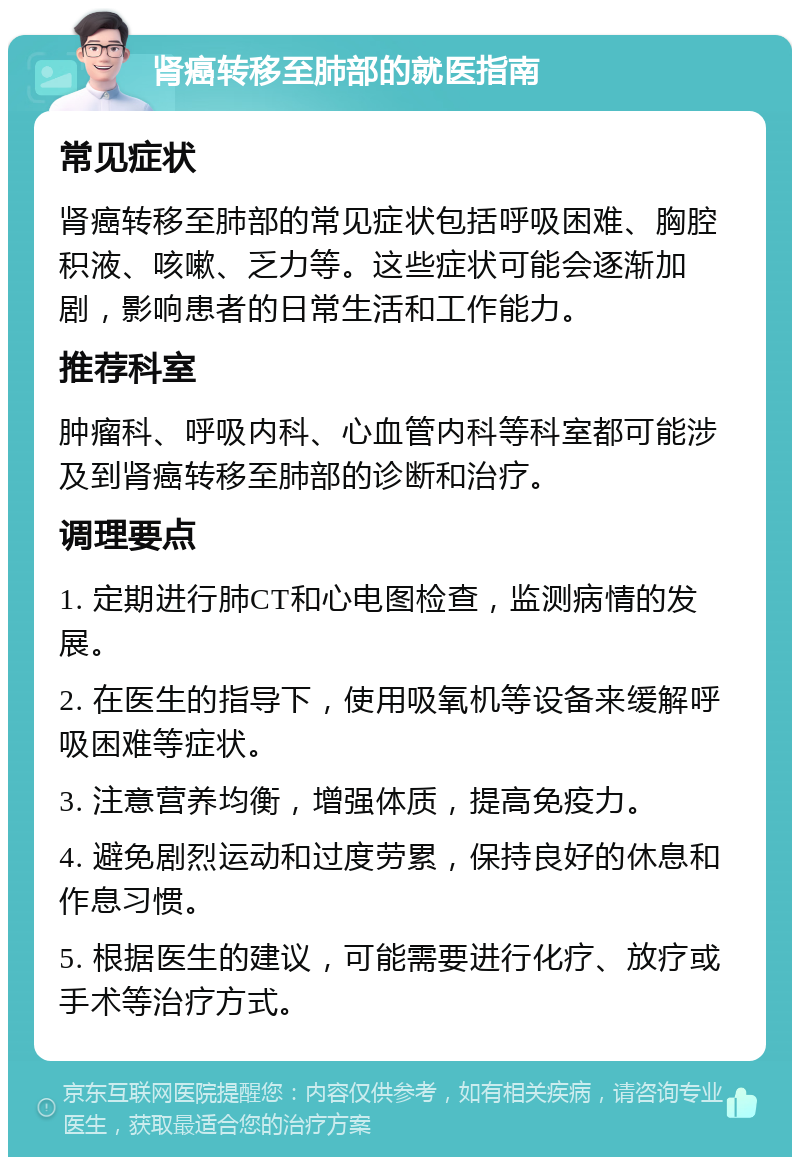 肾癌转移至肺部的就医指南 常见症状 肾癌转移至肺部的常见症状包括呼吸困难、胸腔积液、咳嗽、乏力等。这些症状可能会逐渐加剧，影响患者的日常生活和工作能力。 推荐科室 肿瘤科、呼吸内科、心血管内科等科室都可能涉及到肾癌转移至肺部的诊断和治疗。 调理要点 1. 定期进行肺CT和心电图检查，监测病情的发展。 2. 在医生的指导下，使用吸氧机等设备来缓解呼吸困难等症状。 3. 注意营养均衡，增强体质，提高免疫力。 4. 避免剧烈运动和过度劳累，保持良好的休息和作息习惯。 5. 根据医生的建议，可能需要进行化疗、放疗或手术等治疗方式。