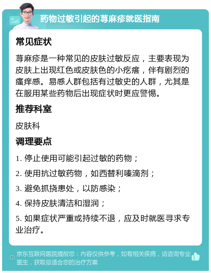 药物过敏引起的荨麻疹就医指南 常见症状 荨麻疹是一种常见的皮肤过敏反应，主要表现为皮肤上出现红色或皮肤色的小疙瘩，伴有剧烈的瘙痒感。易感人群包括有过敏史的人群，尤其是在服用某些药物后出现症状时更应警惕。 推荐科室 皮肤科 调理要点 1. 停止使用可能引起过敏的药物； 2. 使用抗过敏药物，如西替利嗪滴剂； 3. 避免抓挠患处，以防感染； 4. 保持皮肤清洁和湿润； 5. 如果症状严重或持续不退，应及时就医寻求专业治疗。